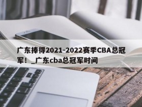 南宫娱乐-广东捧得2021-2022赛季CBA总冠军！_广东cba总冠军时间