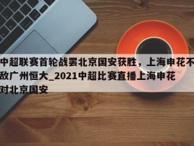 南宫娱乐-中超联赛首轮战罢北京国安获胜，上海申花不敌广州恒大_2021中超比赛直播上海申花对北京国安